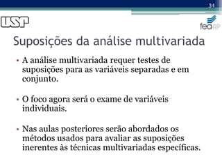 Suposições da análise multivariada
• A análise multivariada requer testes de
suposições para as variáveis separadas e em
conjunto.
• O foco agora será o exame de variáveis
individuais.
• Nas aulas posteriores serão abordados os
métodos usados para avaliar as suposições
inerentes às técnicas multivariadas específicas.
34
 