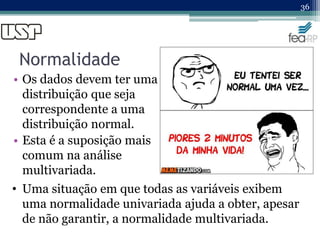 Normalidade
• Os dados devem ter uma
distribuição que seja
correspondente a uma
distribuição normal.
• Esta é a suposição mais
comum na análise
multivariada.
36
• Uma situação em que todas as variáveis exibem
uma normalidade univariada ajuda a obter, apesar
de não garantir, a normalidade multivariada.
 