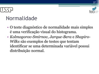 Normalidade
• O teste diagnóstico de normalidade mais simples
é uma verificação visual do histograma.
• Kolmogorov-Smirnov, Jarque-Bera e Shapiro-
Wilks são exemplos de testes que tentam
identificar se uma determinada variável possui
distribuição normal.
37
 