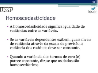 Homoscedasticidade
• A homoscedasticidade significa igualdade de
variâncias entre as variáveis.
• Se as variáveis dependentes exibem iguais níveis
de variância através da escala de previsão, a
variância dos resíduos deve ser constante.
• Quando a variância dos termos de erro (ε)
parece constante, diz-se que os dados são
homoscedásticos.
38
 