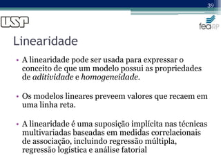 Linearidade
• A linearidade pode ser usada para expressar o
conceito de que um modelo possui as propriedades
de aditividade e homogeneidade.
• Os modelos lineares preveem valores que recaem em
uma linha reta.
• A linearidade é uma suposição implícita nas técnicas
multivariadas baseadas em medidas correlacionais
de associação, incluindo regressão múltipla,
regressão logística e análise fatorial
39
 