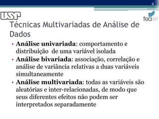 Técnicas Multivariadas de Análise de
Dados
• Análise univariada: comportamento e
distribuição de uma variável isolada
• Análise bivariada: associação, correlação e
análise de variância relativas a duas variáveis
simultaneamente
• Análise multivariada: todas as variáveis são
aleatórias e inter-relacionadas, de modo que
seus diferentes efeitos não podem ser
interpretados separadamente
4
 
