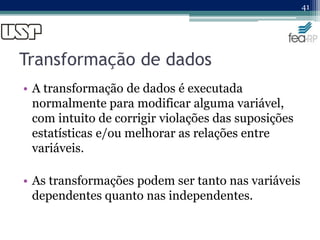 Transformação de dados
• A transformação de dados é executada
normalmente para modificar alguma variável,
com intuito de corrigir violações das suposições
estatísticas e/ou melhorar as relações entre
variáveis.
• As transformações podem ser tanto nas variáveis
dependentes quanto nas independentes.
41
 