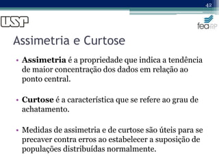 Assimetria e Curtose
• Assimetria é a propriedade que indica a tendência
de maior concentração dos dados em relação ao
ponto central.
• Curtose é a característica que se refere ao grau de
achatamento.
• Medidas de assimetria e de curtose são úteis para se
precaver contra erros ao estabelecer a suposição de
populações distribuídas normalmente.
42
 