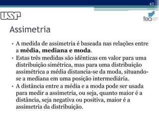 Assimetria
• A medida de assimetria é baseada nas relações entre
a média, mediana e moda.
• Estas três medidas são idênticas em valor para uma
distribuição simétrica, mas para uma distribuição
assimétrica a média distancia-se da moda, situando-
se a mediana em uma posição intermediária.
• A distância entre a média e a moda pode ser usada
para medir a assimetria, ou seja, quanto maior é a
distância, seja negativa ou positiva, maior é a
assimetria da distribuição.
43
 