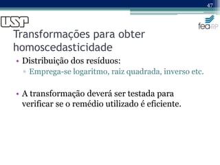 Transformações para obter
homoscedasticidade
• Distribuição dos resíduos:
▫ Emprega-se logaritmo, raiz quadrada, inverso etc.
• A transformação deverá ser testada para
verificar se o remédio utilizado é eficiente.
47
 