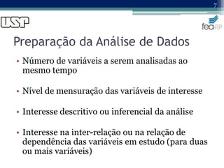 Preparação da Análise de Dados
• Número de variáveis a serem analisadas ao
mesmo tempo
• Nível de mensuração das variáveis de interesse
• Interesse descritivo ou inferencial da análise
• Interesse na inter-relação ou na relação de
dependência das variáveis em estudo (para duas
ou mais variáveis)
7
 