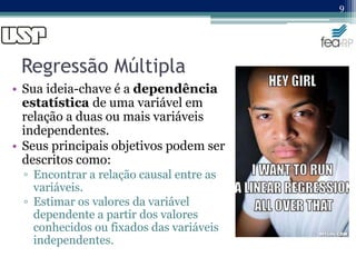 Regressão Múltipla
• Sua ideia-chave é a dependência
estatística de uma variável em
relação a duas ou mais variáveis
independentes.
• Seus principais objetivos podem ser
descritos como:
▫ Encontrar a relação causal entre as
variáveis.
▫ Estimar os valores da variável
dependente a partir dos valores
conhecidos ou fixados das variáveis
independentes.
9
 