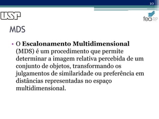 MDS
• O Escalonamento Multidimensional
(MDS) é um procedimento que permite
determinar a imagem relativa percebida de um
conjunto de objetos, transformando os
julgamentos de similaridade ou preferência em
distâncias representadas no espaço
multidimensional.
10
 