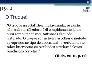 O Truque!
“O truque na estatística multivariada, se existe,
não está nos cálculos, fácil e rapidamente feitos
num computador com software adequado
instalado. O truque consiste em escolher o método
apropriado ao tipo de dados, usá-lo corretamente,
saber interpretar os resultados e retirar deles as
conclusões corretas.”
(Reis, 2001, p.11)
11
 