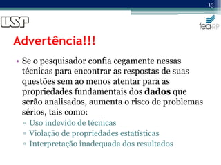 Advertência!!!
• Se o pesquisador confia cegamente nessas
técnicas para encontrar as respostas de suas
questões sem ao menos atentar para as
propriedades fundamentais dos dados que
serão analisados, aumenta o risco de problemas
sérios, tais como:
▫ Uso indevido de técnicas
▫ Violação de propriedades estatísticas
▫ Interpretação inadequada dos resultados
13
 