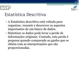 Estatística Descritiva
• A Estatística descritiva está voltada para
organizar, resumir e descrever os aspectos
importantes de um banco de dados.
• Sintetizar os dados pode levar a perda de
informações originais. Contudo, esta perda é
pequena quando comparada ao ganho que se
obtém com as interpretações que são
proporcionadas.
15
 