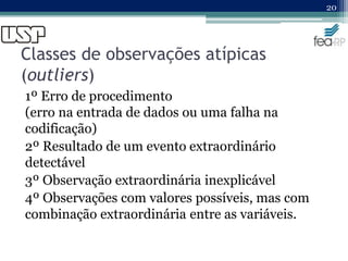 Classes de observações atípicas
(outliers)
1º Erro de procedimento
(erro na entrada de dados ou uma falha na
codificação)
2º Resultado de um evento extraordinário
detectável
3º Observação extraordinária inexplicável
4º Observações com valores possíveis, mas com
combinação extraordinária entre as variáveis.
20
 