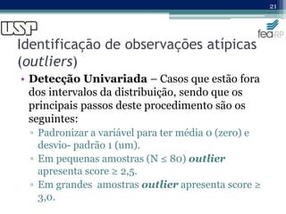 Identificação de observações atípicas
(outliers)
• Detecção Univariada – Casos que estão fora
dos intervalos da distribuição, sendo que os
principais passos deste procedimento são os
seguintes:
▫ Padronizar a variável para ter média 0 (zero) e
desvio- padrão 1 (um).
▫ Em pequenas amostras (N ≤ 80) outlier
apresenta score ≥ 2,5.
▫ Em grandes amostras outlier apresenta score ≥
3,0.
21
 