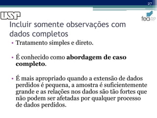 Incluir somente observações com
dados completos
• Tratamento simples e direto.
• É conhecido como abordagem de caso
completo.
• É mais apropriado quando a extensão de dados
perdidos é pequena, a amostra é suficientemente
grande e as relações nos dados são tão fortes que
não podem ser afetadas por qualquer processo
de dados perdidos.
27
 
