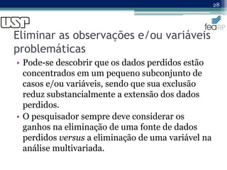 Eliminar as observações e/ou variáveis
problemáticas
• Pode-se descobrir que os dados perdidos estão
concentrados em um pequeno subconjunto de
casos e/ou variáveis, sendo que sua exclusão
reduz substancialmente a extensão dos dados
perdidos.
• O pesquisador sempre deve considerar os
ganhos na eliminação de uma fonte de dados
perdidos versus a eliminação de uma variável na
análise multivariada.
28
 