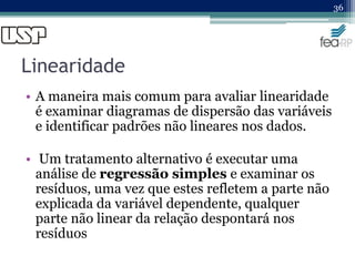 Linearidade
• A maneira mais comum para avaliar linearidade
é examinar diagramas de dispersão das variáveis
e identificar padrões não lineares nos dados.
• Um tratamento alternativo é executar uma
análise de regressão simples e examinar os
resíduos, uma vez que estes refletem a parte não
explicada da variável dependente, qualquer
parte não linear da relação despontará nos
resíduos
36
 