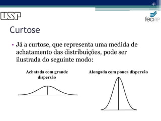 Curtose
• Já a curtose, que representa uma medida de
achatamento das distribuições, pode ser
ilustrada do seguinte modo:
41
Achatada com grande
dispersão
Alongada com pouca dispersão
 