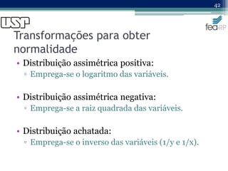 Transformações para obter
normalidade
• Distribuição assimétrica positiva:
▫ Emprega-se o logaritmo das variáveis.
• Distribuição assimétrica negativa:
▫ Emprega-se a raiz quadrada das variáveis.
• Distribuição achatada:
▫ Emprega-se o inverso das variáveis (1/y e 1/x).
42
 