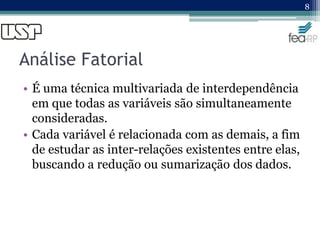 Análise Fatorial
• É uma técnica multivariada de interdependência
em que todas as variáveis são simultaneamente
consideradas.
• Cada variável é relacionada com as demais, a fim
de estudar as inter-relações existentes entre elas,
buscando a redução ou sumarização dos dados.
8
 