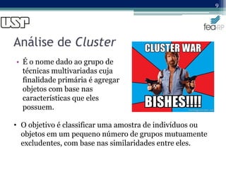 Análise de Cluster
• É o nome dado ao grupo de
técnicas multivariadas cuja
finalidade primária é agregar
objetos com base nas
características que eles
possuem.
9
• O objetivo é classificar uma amostra de indivíduos ou
objetos em um pequeno número de grupos mutuamente
excludentes, com base nas similaridades entre eles.
 