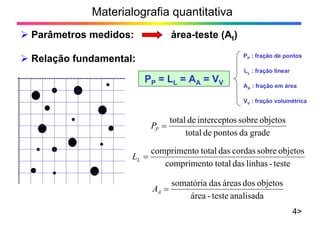 Materialografia quantitativa
Parâmetros medidos: área-teste (At)
4>
gradedapontosdetotal
objetossobresinterceptodetotal
PP
teste-linhasdastotalocompriment
objetossobrecordasdastotalocompriment
LL
analisadateste-área
objetosdosáreasdassomatória
AA
Relação fundamental:
PP = LL = AA = VV
PP : fração de pontos
LL : fração linear
AA : fração em área
VV : fração volumétrica
 