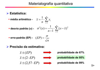 Materialografia quantitativa
Estatística:
5>
média aritmética -
n
i
ix
n
x
1
1
desvio padrão ( ) -
n
i
xx
n
x
1
22
)(
1
1
)(
erro-padrão (EP) -
n
EP)(
Precisão da estimativa:
)57,2(
)2(
)(
EPx
EPx
EPx probabilidade de 67%
probabilidade de 95%
probabilidade de 99%
 