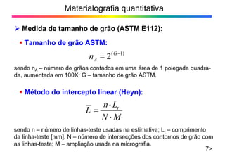Materialografia quantitativa
Medida de tamanho de grão (ASTM E112):
7>
Método do intercepto linear (Heyn):
Tamanho de grão ASTM:
)1(
2 G
An
sendo nA – número de grãos contados em uma área de 1 polegada quadra-
da, aumentada em 100X; G – tamanho de grão ASTM.
MN
Ln
L t
sendo n – número de linhas-teste usadas na estimativa; Lt – comprimento
da linha-teste [mm]; N – número de intersecções dos contornos de grão com
as linhas-teste; M – ampliação usada na micrografia.
 