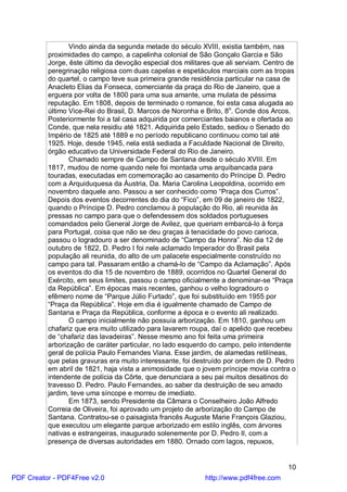 Vindo ainda da segunda metade do século XVIII, existia também, nas
          proximidades do campo, a capelinha colonial de São Gonçalo Garcia e São
          Jorge, êste último da devoção especial dos militares que ali serviam. Centro de
          peregrinação religiosa com duas capelas e espetáculos marciais com as tropas
          do quartel, o campo teve sua primeira grande residência particular na casa de
          Anacleto Elias da Fonseca, comerciante da praça do Rio de Janeiro, que a
          erguera por volta de 1800 para uma sua amante, uma mulata de péssima
          reputação. Em 1808, depois de terminado o romance, foi esta casa alugada ao
          último Vice-Rei do Brasil, D. Marcos de Noronha e Brito, 8o. Conde dos Arcos.
          Posteriormente foi a tal casa adquirida por comerciantes baianos e ofertada ao
          Conde, que nela residiu até 1821. Adquirida pelo Estado, sediou o Senado do
          Império de 1825 até 1889 e no período republicano continuou como tal até
          1925. Hoje, desde 1945, nela está sediada a Faculdade Nacional de Direito,
          órgão educativo da Universidade Federal do Rio de Janeiro.
                 Chamado sempre de Campo de Santana desde o século XVIII. Em
          1817, mudou de nome quando nele foi montada uma arquibancada para
          touradas, executadas em comemoração ao casamento do Príncipe D. Pedro
          com a Arquiduquesa da Áustria, Da. Maria Carolina Leopoldina, ocorrido em
          novembro daquele ano. Passou a ser conhecido como “Praça dos Curros”.
          Depois dos eventos decorrentes do dia do “Fico”, em 09 de janeiro de 1822,
          quando o Príncipe D. Pedro conclamou à população do Rio, ali reunida às
          pressas no campo para que o defendessem dos soldados portugueses
          comandados pelo General Jorge de Avilez, que queriam embarcá-lo à força
          para Portugal, coisa que não se deu graças à tenacidade do povo carioca,
          passou o logradouro a ser denominado de “Campo da Honra”. No dia 12 de
          outubro de 1822, D. Pedro I foi nele aclamado Imperador do Brasil pela
          população ali reunida, do alto de um palacete especialmente construído no
          campo para tal. Passaram então a chamá-lo de “Campo da Aclamação”. Após
          os eventos do dia 15 de novembro de 1889, ocorridos no Quartel General do
          Exército, em seus limites, passou o campo oficialmente a denominar-se “Praça
          da República”. Em épocas mais recentes, ganhou o velho logradouro o
          efêmero nome de “Parque Júlio Furtado”, que foi substituído em 1955 por
          “Praça da República”. Hoje em dia é igualmente chamado de Campo de
          Santana e Praça da República, conforme a época e o evento ali realizado.
                 O campo inicialmente não possuía arborização. Em 1810, ganhou um
          chafariz que era muito utilizado para lavarem roupa, daí o apelido que recebeu
          de “chafariz das lavadeiras”. Nesse mesmo ano foi feita uma primeira
          arborização de caráter particular, no lado esquerdo do campo, pelo intendente
          geral de polícia Paulo Fernandes Viana. Esse jardim, de alamedas retilíneas,
          que pelas gravuras era muito interessante, foi destruído por ordem de D. Pedro
          em abril de 1821, haja vista a animosidade que o jovem príncipe movia contra o
          intendente de polícia da Côrte, que denunciara a seu pai muitos desatinos do
          travesso D. Pedro. Paulo Fernandes, ao saber da destruição de seu amado
          jardim, teve uma síncope e morreu de imediato.
                 Em 1873, sendo Presidente da Câmara o Conselheiro João Alfredo
          Correia de Oliveira, foi aprovado um projeto de arborização do Campo de
          Santana. Contratou-se o paisagista francês Auguste Marie François Glaziou,
          que executou um elegante parque arborizado em estilo inglês, com árvores
          nativas e estrangeiras, inaugurado solenemente por D. Pedro II, com a
          presença de diversas autoridades em 1880. Ornado com lagos, repuxos,


                                                                                      10
PDF Creator - PDF4Free v2.0                                 http://www.pdf4free.com
 