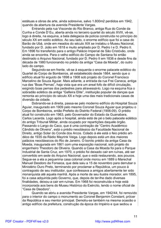estátuas e obras de arte, ainda sobrevive, salvo 1.800m2 perdidos em 1942,
          quando da abertura da avenida Presidente Vargas.
                  Entrando pela rua Visconde do Rio Branco, antiga Rua do Conde da
          Cunha e Conde D`Eu, aberta ainda no terceiro quartel do século XVIII, vê-se,
          logo à direita, na esquina, a bela delegacia de polícia construída no princípio do
          século XX em estilo eclético. Ao seu lado, o enorme edifício que foi a casa do
          Barão de Ubá, onde em meados do século XIX se instalou o Museu Nacional,
          fundado por D. João em 1818 e muito ampliado por D. Pedro I e D. Pedro II.
          Em 1896 foi transferido para o antigo Palácio Imperial de São Cristóvão, onde
          ainda se encontra. Para o velho edifício do Campo de Santana foi então
          destinado o Arquivo Nacional, fundado por D. Pedro II em 1838 e desde fins da
          década de 1980 funcionando no prédio da antiga “Casa da Moeda”, do outro
          lado do campo.
                  Seguindo-se em frente, vê-se à esquerda o enorme palacete eclético do
          Quartel do Corpo de Bombeiros, ali estabelecido desde 1864, sendo que o
          edifício atual foi erguido de 1898 a 1908 sob projeto do Coronel Francisco
          Marcelino de Souza Aguiar. Mais adiante, a entrada da rua Frei Caneca, antiga
          rua das “Boas Pernas”, haja vista que era um areal fofo de difícil circulação,
          exigindo boas pernas dos pedestres para atravessá-lo. Logo na esquina fica o
          sobradão eclético da antiga “Gafieira Elite”, instituição popular de danças que
          remonta ao princípio do século XX e hoje uma das mais tradicionais casas de
          diversão da cidade.
                  Dobrando-se à direita, passa-se pelo moderno edifício do Hospital Souza
          Aguiar, inaugurado em 1909 pelo mesmo Coronel Souza Aguiar que projetou o
          Corpo de Bombeiros, então Prefeito do Distrito Federal (1906-09). O prédio
          atual foi construído em 1963, pelo Governador do Estado da Guanabara,
          Carlos Lacerda. Logo após o hospital, ainda está de pé o belo palacete eclético
          do antigo Tribunal Militar, ainda ocupado por repartições daquele órgão.
          Passando o Largo do Caco, que é uma contração de “Centro Acadêmico
          Cândido de Oliveira”, está o prédio neoclássico da Faculdade Nacional de
          Direito, antigo Solar do Conde dos Arcos. Colado à ele está o feio prédio art-
          déco de 1935 da Rádio Mayrink Veiga. Logo depois está um dos maiores
          palácios neoclássicos do Rio de Janeiro. O bonito prédio da antiga Casa da
          Moeda, inaugurada em 1861 com uma exposição nacional, sob projeto do
          engenheiro Theodoro de Oliveira. Quando a Casa da Moeda foi para o Parque
          Industrial de Santa Cruz, em 1970, o prédio foi deixado cair em ruínas, até ser
          convertido em sede do Arquivo Nacional, que o está restaurando, aos poucos.
          Segue-se a ela a pequenina casa colonial onde morou em 1889 o Marechal
          Manuel Deodoro da Fonseca, que dela saiu a 15 de novembro para derrubar o
          Ministério Ouro Preto, terminando por proclamar a República, um pouco à
          contragosto de seu instituidor, que confessava a amigos abertamente ter sido
          monarquista até aquela manhã. Após a morte de seu ilustre morador, em 1895,
          foi a casa adquirida pelo Governo, que, depois de ter-lhe dado diversas
          finalidades, deixou-a cair em ruínas. Em 1968 foi reconstruída e hoje está
          incorporada aos bens do Museu Histórico do Exército, tendo o nome oficial de
          “Casa de Deodoro”.
                  Quando se abriu a avenida Presidente Vargas, em 1942/44, foi removido
          para o interior do campo o monumento ao Coronel Benjamim Constant, prócer
          da República e seu mentor principal. Demoliu-se também na mesma ocasião o
          antigo edifício da prefeitura, construção da época do Império e que sediou a


                                                                                         11
PDF Creator - PDF4Free v2.0                                   http://www.pdf4free.com
 