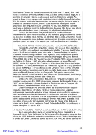 Ilustríssima Câmara de Vereadores desde 1825(foi sua 13a. sede). Em 1892
          nele se instalou o primeiro prefeito do Rio, Cândido Barata Ribeiro (logo, foi a
          primeira prefeitura). Hoje no local passa a avenida Presidente Vargas. Na
          esquina desta com o campo, está o prédio moderno da Biblioteca Estadual do
          Rio de Janeiro, instituição exemplar com fartíssima coleção de livros sobre a
          cidade e o Estado do Rio de Janeiro. Suas modernas instalações foram
          projetadas pelo arquiteto Glauco Campello. Ao seu lado, fazendo vigoroso
          contraste, a delicada igrejinha de São Gonçalo Garcia e São Jorge, este último
          santo adorado também pelos praticantes de religiões afro-brasileiras.
                  Campo de Santana ou Praça da República, nomes utilizados
          indistintamente pelos freqüentadores, é uma fronteira geográfica entre o centro
          da cidade e a cidade nova. Tornou-se, ao longo dos séculos, um grande marco
          cívico de nossa urbe, onde todas as tradições mais diversas encontram-se sem
          conflitos, como um lugar onde as crenças, credos e fé antes se completam.

                AUGUSTE MARIE FRANÇOIS GLAZIOU - DADOS BIOGRÁFICOS
                 Paisagista, urbanista e arquiteto. Nasceu na França a 30 de agosto de
          1833. Em 1856, veio ao Brasil contratado pelo tabelião Francisco José Fialho, a
          mando do Governo Imperial, para remodelar o Passeio Público de Mestre
          Valentim, reforma inaugurada em 1860. Agradou tanto o Imperador que lhe
          choveram desde então encomendas oficiais: arborização da Quinta da Boa
          Vista (1860-65); jardins do Palácio Imperial, Petrópolis (1860, alterado); jardins
          do Palácio do Catete (1862, alterado); arborização do Largo do Machado
          (1869); jardim do Largo de São Francisco (1870, destruído); idem, do Campo
          de Santana (1873-80); remodelação da Floresta da Tijuca (1874-97); palmeiras
          do Canal do Mangue (1875); arborização do Largo do Paço (1878), e muitas
          obras para outros municípios, como, por exemplo: duas praças em Valença,
          duas em Nova Friburgo, jardins em Cantagalo, Petrópolis, e em muitas
          fazendas de café, como Secretário, em Vassouras, Santo Antônio, em Valença,
          Paraíso e São Policarpo, em Rio das Flores, etc.
                 Glaziou foi nomeado inspetor dos Jardins e Parques Municipais, sem
          receber vencimentos. Em 1895 foi nomeado botânico da Comissão Cruls e, em
          1897, aposentado como diretor dos jardins. Retirou-se para a França e não
          mais retornou, lá falecendo em 30 de abril de 1906.
                 Glaziou introduziu no Brasil os jardins de feição romântica e traçado
          irregular, dissimétrico. Introduziu no Brasil muitas espécimes vegetais
          estrangeiras, mas soube valorizar a flora nacional, empreendendo pesquisas
          que descobriram muitas plantas novas, inclusive uma palmeira que depois
          recebeu o nome de “Glaziova”. Foi um dos primeiros botânicos a se preocupar
          com o ecossistema, procurando introduzir animais nos jardins públicos, idéia
          que pôde empreender com sucesso na Floresta da Tijuca, onde dedicou a
          maior parte dos 51 anos vividos no Brasil. Roberto Burle Marx considerou-o o
          maior paisagista do século XIX.

          ARQUIVO NACIONAL - ANTIGA CASA DA MOEDA - CAMPO DE SANTANA
                 Com a descoberta de ouro em Minas Gerais, fez-se necessário a
          transferência da Casa da Moeda da Bahia para o Rio de Janeiro, o que se deu
          ainda em 1699. Foi então instalada num sobrado da rua Direita, onde hoje está
          o prédio do Centro Cultural do Banco do Brasil. Em 1743, foi para o edifício do



                                                                                         12
PDF Creator - PDF4Free v2.0                                   http://www.pdf4free.com
 