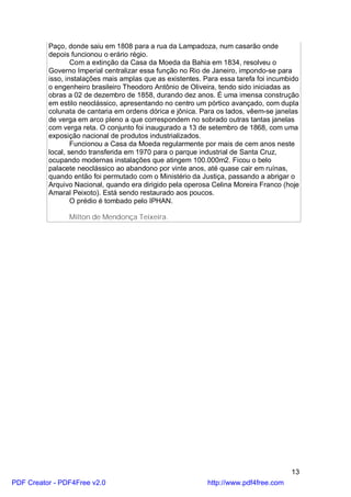 Paço, donde saiu em 1808 para a rua da Lampadoza, num casarão onde
          depois funcionou o erário régio.
                  Com a extinção da Casa da Moeda da Bahia em 1834, resolveu o
          Governo Imperial centralizar essa função no Rio de Janeiro, impondo-se para
          isso, instalações mais amplas que as existentes. Para essa tarefa foi incumbido
          o engenheiro brasileiro Theodoro Antônio de Oliveira, tendo sido iniciadas as
          obras a 02 de dezembro de 1858, durando dez anos. É uma imensa construção
          em estilo neoclássico, apresentando no centro um pórtico avançado, com dupla
          colunata de cantaria em ordens dórica e jônica. Para os lados, vêem-se janelas
          de verga em arco pleno a que correspondem no sobrado outras tantas janelas
          com verga reta. O conjunto foi inaugurado a 13 de setembro de 1868, com uma
          exposição nacional de produtos industrializados.
                  Funcionou a Casa da Moeda regularmente por mais de cem anos neste
          local, sendo transferida em 1970 para o parque industrial de Santa Cruz,
          ocupando modernas instalações que atingem 100.000m2. Ficou o belo
          palacete neoclássico ao abandono por vinte anos, até quase cair em ruínas,
          quando então foi permutado com o Ministério da Justiça, passando a abrigar o
          Arquivo Nacional, quando era dirigido pela operosa Celina Moreira Franco (hoje
          Amaral Peixoto). Está sendo restaurado aos poucos.
                  O prédio é tombado pelo IPHAN.

                Milton de Mendonça Teixeira.




                                                                                      13
PDF Creator - PDF4Free v2.0                                 http://www.pdf4free.com
 