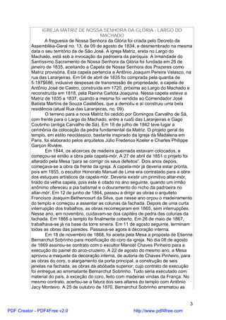 IGREJA MATRIZ DE NOSSA SENHORA DA GLÓRIA - LARGO DO
                                             MACHADO
                  A freguesia de Nossa Senhora da Glória foi criada pelo Decreto da
          Assembléia-Geral no. 13, de 09 de agosto de 1834, e desmembrado na mesma
          data o seu território da de São José. A igreja Matriz, ereta no Largo do
          Machado, está sob a invocação da padroeira da paróquia. A Irmandade do
          Santíssimo Sacramento de Nossa Senhora da Glória foi fundada em 26 de
          janeiro de 1835, aceitando a Capela de Nossa Senhora dos Prazeres como
          Matriz provisória. Esta capela pertencia a Antônio Joaquim Pereira Velasco, na
          rua das Laranjeiras. Em 04 de abril de 1835 foi comprada pela quantia de
          5:187$686, inclusive despesas de transmissão de propriedade, a capela de
          Antônio José de Castro, construída em 1720, próxima ao Largo do Machado e
          reconstruída em 1818, pela Rainha Carlota Joaquina. Nessa capela esteve a
          Matriz de 1835 a 1837, quando a mesma foi vendida ao Comendador José
          Batista Martins de Souza Castelões, que a demoliu e aí construiu uma bela
          residência (atual Rua das Laranjeiras, no. 09).
                  O terreno para a nova Matriz foi cedido por Domingos Carvalho de Sá,
          com frente para o Largo do Machado, entre a ruaS das Laranjeiras e Gago
          Coutinho (antiga Carvalho de Sá). Em 18 de julho de 1842 teve lugar a
          cerimônia da colocação da pedra fundamental da Matriz. O projeto geral do
          templo, em estilo neoclássico, bastante inspirado da Igreja da Madalena em
          Paris, foi elaborado pelos arquitetos Júlio Frederico Koeler e Charles Philippe
          Garçon Riviére.
                  Em 1844, os alicerces de madeira queimada estavam colocados, e
          começou-se então a obra pela capela-mór. A 27 de abril de 1851 o projeto foi
          alterado pela Mesa “para se corrigir os seus defeitos”. Dois anos depois,
          começava-se a obra da frente da igreja. A capela-mór já deveria estar pronta,
          pois em 1855, o escultor Honorato Manuel de Lima era contratado para a obra
          dos estuques artísticos da capela-mór. Deveria existir um primitivo altar-mór,
          tirado da velha capela, pois este é citado no ano seguinte, quando um irmão
          anônimo ofereceu a pia batismal e o douramento do nicho da padroeira no
          altar-mór. Em 12 de junho de 1864, passou a dirigir as obras o arquiteto
          Francisco Joaquim Bethencourt da Silva, que nesse ano orçou o madeiramento
          do templo e começou a assentar as colunas da fachada. Depois de uma curta
          interrupção dos trabalhos, as obras recomeçaram em 1865, sem interrupções.
          Nesse ano, em novembro, cuidavam-se dos capitéis de pedra das colunas da
          fachada. Em 1866 o templo foi finalmente coberto. Em 26 de maio de 1867,
          trabalhava-se já na base da torre sineira. Em 11 de agosto seguinte, terminam
          todas as obras das paredes. Passava-se agora à decoração interna.
                  Em 18 de novembro de 1868, foi aceita pela Mesa a proposta de Etienne
          Bernarchut Sobrinho para modificação do coro da igreja. No dia 08 de agosto
          de 1869 assinou-se contrato com o escultor Manoel Chaves Pinheiro para a
          execução do painel do arco-cruzeiro. A 22 de agosto do mesmo ano, a Mesa
          aprovou a maquete da decoração interna, de autoria de Chaves Pinheiro, para
          as obras do coro, o alargamento da porta principal, a construção de seis
          janelas na fachada, as obras da abóbada superior; cujo contrato de execução
          foi entregue ao arrematante Bernarchut Sobrinho. Tudo seria executado com
          material do país, à exceção do coro, feito com madeiras vindas da França. No
          mesmo contrato, acertou-se a fatura dos seis altares do templo com Antônio
          Jacy Monteiro. A 25 de outubro de 1870, Bernarchut Sobrinho arrematou as


                                                                                       3
PDF Creator - PDF4Free v2.0                                 http://www.pdf4free.com
 