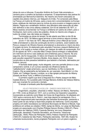 obras do coro e tribunas. O escultor Antônio do Couto Vale arrematou a
          cantaria para a cimalha da fachada e empenas. O assentamento das pedras foi
          arrematado por Bernarchut Sobrinho. No mesmo ano foram colocados os
          capitéis dos pilares internos, por Salgueiro & Irmão. Foi comprado pela Mesa
          na França um lustre de 49 luzes, para a nave-mór e encomendados na Europa
          pisos, estátuas de mármore para os nichos do arco-cruzeiro e imagens para os
          altares. Pagou-se o entalhador Antônio Jacy Monteiro pela execução do altar-
          mór definitivo e dos cinco altares colaterais. Em 03 de setembro de 1871, a
          Mesa resolveu encomendar na França o emblema em pedra da ordem, para o
          frontispício, bem como a obra dos púlpitos. Ainda no mesmo ano chegou o
          lustre de cristal, mas não todas as imagens.
                 Terminadas as obras do templo, foi ele aberto aos fiéis no dia 28 de
          setembro de 1872. Só faltava agora terminar a torre sineira e alguns ornatos.
                 Já em 11 de maio de 1873, Manuel Antônio Lima e Manuel do Couto
          Valle arremataram a obra de construção da torre e cantaria. José Caetano de
          Paiva e Joaquim de Oliveira Soares arremataram a alvenaria e o barro da obra.
          O projeto da torre, foi elaborado pelo arquiteto Francisco Joaquim Bethencourt
          da Silva, e foi sujeito a muitas críticas, por destoar do estilo da composição. Em
          23 de agosto de 1874, o escultor Blaz Crespo Garcia entregou a balaustrada
          em mármore da torre e seis estátuas com emblemas para a mesma. No ano
          seguinte, ela foi inaugurada. O relevo do tímpano da fachada foi executado
          pelo escultor espanhol Francisco Mutido. Anos depois, em 1912, foram
          construídos os dois pesados batistérios que ladeiam a fachada, delineados por
          Antônio Januzzi.
                 A fachada desta igreja, muito elegante, com seu peristilo jônico e o seu
          campanário central, é um curioso exemplo da influência tardia do
          “palladianismo” anglo-americano, que se manifestou no Rio na época do
          Império. Ela se assemelha às fachadas de, por exemplo, Sant-Martin`s in the
          Fields, em Trafalgar Square, Londres, ou a das igrejas paroquiais de Albany
          (Estado de Nova York), e Milford (Connecticut).
                 O primeiro vigário que teve a freguesia foi o Padre Joaquim de Melo
          Castelo Branco. Foi sucedido pelo Cônego Mariano Antônio de Velasco Molina,
          sob cujo vicariato foi concluído o templo.
                 O templo é tombado pela Municipalidade.

                      JÚLIO FREDERICO KOELER - DADOS BIOGRÁFICOS
                 Engenheiro, arquiteto, urbanista e militar. Nasceu em Mainz, Alemanha,
          em 1794, vindo ao Brasil em 1817, com a comitiva da Imperatriz Leopoldina.
          Incorporado ao exército como Major do Corpo de Engenheiros, foi afastado em
          1831 após a renúncia de D. Pedro I, mas logo depois foi reintegrado. Era o
          principal responsável pela manutenção das estradas fluminenses, passando a
          maior parte do seu tempo a fazer-lhes projetos de melhorias. Como arquiteto,
          projetou em estilo neoclássico as Câmaras Municipais de Maricá e Macaé, hoje
          prefeitura em ambas as cidades (1835); Igreja da Glória, no Largo do Machado,
          projeto em associação com Charles Philippe Garçon Riviére (1842-47); Plano
          urbanístico de Valença (1833); Fazenda Serraria, em Levy Gasparian
          (atribuição, demolida); Fazenda Secretário, em Ferreiros, Vassouras
          (atribuição, 1830); Plano de Petrópolis (1843); Palácio Imperial de Petrópolis
          (1845-47); Catedral de São Pedro, Petrópolis (demolida, 1847-48). Koeler foi
          urbanista revolucionário, tendo projetado Petrópolis com um plano orgânico,


                                                                                          4
PDF Creator - PDF4Free v2.0                                   http://www.pdf4free.com
 