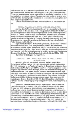 onde as ruas não se cruzavam ortogonalmente, em vez disso acompanhavam
          as curvas de nível, tirando partido da paisagem local e topografia acidentada.
          Preservou áreas verdes e praças para deleite da população e idealizou os rios
          como atrativos em vez de esgotos. As casas eram em centro de terreno, com
          jardins à volta. Como arquiteto, era adepto do neoclassicismo, que aplicou com
          mais elegância que pedantismo.
                 Faleceu em novembro de 1847, em conseqüência de um acidente de
          tiro.

                    ESCOLA AMARO CAVALCANTI - LARGO DO MACHADO
                 A antiga Escola Municipal José de Alencar, teve sua pedra fundamental
          colocada em 29 de dezembro de 1870 e inaugurada em 09 de abril de 1875. A
          sua construção deveu-se a uma subscrição popular com o fim de erguer uma
          estátua a D. Pedro II, que recusou a homenagem, preferindo com o dinheiro
          apurado que se construíssem escolas. Isto foi feito, surgindo as seguintes
          escolas: a acima referida; outra na Praça da Harmonia; uma terceira na Praça
          Onze de Junho; e uma última no Largo da Ajuda, onde hoje está o Palácio
          Pedro Ernesto, na Cinelândia.
                 O prédio do atual Largo do Machado, projetado pelo arquiteto Francisco
          Joaquim Bethencourt da Silva, com gnaisse da pedreira da Candelária e
          acabamentos nobres, depois de servir de abrigo a várias instituições de ensino,
          é atualmente ocupado pela Escola Amaro Cavalcanti, que para ali se transferiu
          em março de 1949. Durante muitos anos, ali também funcionou a Faculdade de
          Ciências Econômicas do Distrito Federal, ali estabelecida de 1958 a 1969.
                 O prédio é tombado pela Municipalidade.

                  FRANCISCO JOAQUIM BETHENCOURT DA SILVA - DADOS
                                           BIOGRÁFICOS
                 Arquiteto, urbanista e professor, nasceu à bordo do navio Novo
          Comerciante, a 08 de maio de 1831, em pleno oceano, de pais portugueses.
          Em 1843 matriculou-se na Academia Imperial de Belas Artes, tendo sido aluno
          de Grandjean de Montigny. Em 1851 foi escolhido em concurso público para o
          cargo de arquiteto da Câmara Municipal, tendo sido nomeado ano seguinte, ali
          permanecendo até 1859. Neste período, construiu, dentre muitas obras hoje
          demolidas: uma coluna e chafariz no Largo Municipal, no Valongo, inaugurados
          em 1872; arruamento e loteamento dos terrenos da Cidade Nova, do Campo
          de Santana até São Cristóvão; alargamento da rua do Cano, cujo nome foi
          mudado para Sete de Setembro (1856-57); Cemitério de São João Batista,
          Pórtico e Capela, em Botafogo (1854); Colégio D. Pedro II, no Centro (1858); e
          outros.
                 Sentindo a carência de mão de obra especializada para as obras de
          categoria da cidade, fundou em 1856 a Sociedade Propagadora das Belas
          Artes e, em 1858, o Liceu de Artes e Ofícios, dos quais ambos foi diretor e
          professor até a morte, formando centenas de profissionais em artes menores
          necessários às muitas obras que realizava. Dentre elas, merece-se citar: Caixa
          Econômica, na rua Dom Manuel, Centro (1861); Escola Pública no Largo do
          Machado, hoje Escola Amaro Cavalcanti (1871); Igreja de São João Batista, na
          rua Voluntários da Pátria (1871-77); Projeto do Bairro de Vila Isabel (1871-72);
          Torre da Igreja da Glória, no Largo do Machado (1872-1875); Instituto dos
          Meninos Cegos, hoje Instituto Benjamim Constant, na Urca (1872-1908); Asilo


                                                                                         5
PDF Creator - PDF4Free v2.0                                 http://www.pdf4free.com
 