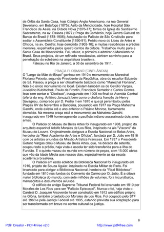 de Órfãs da Santa Casa, hoje Colégio Anglo Americano, na rua General
          Severiano, em Botafogo (1875); Asilo da Mendicidade, hoje Hospital São
          Francisco de Assis, na Cidade Nova (1876-77); torres da Igreja do Santíssimo
          Sacramento, na av. Passos (1877); Praça do Comércio, hoje Centro Cultural do
          Banco do Brasil (1878-1906); Adaptação do Palácio de São Cristóvão para
          sediar a Assembléia Constituinte (1890-91); Prédio novo do Liceu de Artes e
          Ofícios, na av. Central, hoje demolido (1903-10); e muitas residências e prédios
          menores, espalhados pelos quatro cantos da cidade. Trabalhou muito para a
          Santa Casa de Misericórdia. Foi, talvez, o primeiro a admirar o Marxismo no
          Brasil. Seus projetos, de um refinado neoclássico, abriram caminho para a
          penetração do ecletismo na arquitetura brasileira.
                  Faleceu no Rio de Janeiro, a 06 de setembro de 1911.

                                PRAÇA FLORIANO (CINELÂNDIA)
          O "Largo da Mãe do Bispo" ganhou em 1910 o monumento ao Marechal
          Floriano Peixoto, segundo Presidente da República, obra do escultor Eduardo
          de Sá. Passou a praça a ser oficialmente batizada como "Marechal Floriano".
          Não é o único monumento no local. Existem também os de Getúlio Vargas,
          Juscelino Kubitschek, Paulo de Frontin, Francisco Serrador e Carlos Gomes.
          Isso sem contar o "Obelisco", inaugurado em 1905 no final da Avenida Central
          (oferta do eng. Antônio Januzzi), bem como o chafariz francês de Henry
          Savageau, comprado por D. Pedro II em 1876 e que já perambulou pelas
          Praças XV de Novembro e Bandeira, pousando em 1977 na Praça Mahatma
          Gandhi, onde existiu até o ano anterior o Palácio Monroe, burramente
          demolido. Na mesma praça está o monumento ao Mahatma Gandhi,
          inaugurado em 1949 homenageando o pacifista indiano assassinado dois anos
          antes.
                 O Palácio do Museu de Belas Artes foi inaugurado em 1908, projeto do
          arquiteto espanhol Adolfo Morales de Los Rios, inspirado na ala "Visconti" do
          Museu do Louvre. Originalmente abrigava a Escola Nacional de Belas Artes,
          herdeira da "Real Academia de Artes e Ofícios", fundada por D. João em 1816
          com os artistas oriundos da Missão Artística Francesa. Em 1937 o Presidente
          Getúlio Vargas criou o Museu de Belas Artes, que, na década de setenta,
          ocupou todo o prédio, haja vista a escola ter sido transferida para a Ilha do
          Fundão. É o quinto museu do mundo em número de peças, com 15.000 obras
          que vão da Idade Média aos nossos dias, especialmente as da escola
          acadêmica brasileira.
                 O Palácio em estilo eclético da Biblioteca Nacional foi inaugurado em
          1910, projeto de Souza Aguiar, inspirado na Escola Militar de Paris. Foi
          levantado para abrigar a Biblioteca Nacional, herdeira da "Real Biblioteca",
          fundada em 1810 nos fundos do Convento do Carmo por D. João. É a oitava
          maior biblioteca do mundo, com sete milhões de volumes, fora incunábulos,
          manuscritos e documentos avulsos.
                 O edifício do antigo Supremo Tribunal Federal foi levantado em 1910 por
          Morales de Los Rios para ser "Palácio Episcopal". Nunca o foi, haja vista o
          Cardeal D. Joaquim Arcoverde haver construído em 1912 um edifício próprio
          na Glória, também projetado por Morales de Los Rios. Foi ocupado pelo STF
          até 1960 e pela Justiça Federal até 1995, estando prevista sua adaptação para
          ser transformado em breve no centro cultural da justiça.



                                                                                        6
PDF Creator - PDF4Free v2.0                                 http://www.pdf4free.com
 
