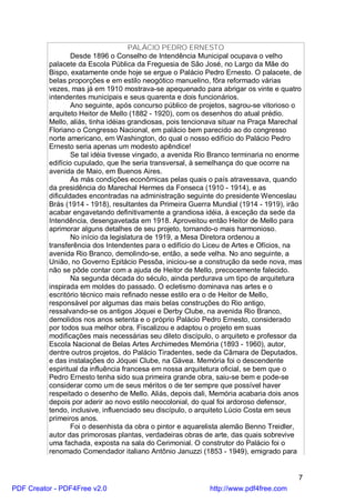 PALÁCIO PEDRO ERNESTO
                  Desde 1896 o Conselho de Intendência Municipal ocupava o velho
          palacete da Escola Pública da Freguesia de São José, no Largo da Mãe do
          Bispo, exatamente onde hoje se ergue o Palácio Pedro Ernesto. O palacete, de
          belas proporções e em estilo neogótico manuelino, fôra reformado várias
          vezes, mas já em 1910 mostrava-se apequenado para abrigar os vinte e quatro
          intendentes municipais e seus quarenta e dois funcionários.
                  Ano seguinte, após concurso público de projetos, sagrou-se vitorioso o
          arquiteto Heitor de Mello (1882 - 1920), com os desenhos do atual prédio.
          Mello, aliás, tinha idéias grandiosas, pois tencionava situar na Praça Marechal
          Floriano o Congresso Nacional, em palácio bem parecido ao do congresso
          norte americano, em Washington, do qual o nosso edifício do Palácio Pedro
          Ernesto seria apenas um modesto apêndice!
                  Se tal idéia tivesse vingado, a avenida Rio Branco terminaria no enorme
          edifício cupulado, que lhe seria transversal, à semelhança do que ocorre na
          avenida de Maio, em Buenos Aires.
                  As más condições econômicas pelas quais o país atravessava, quando
          da presidência do Marechal Hermes da Fonseca (1910 - 1914), e as
          dificuldades encontradas na administração seguinte do presidente Wenceslau
          Brás (1914 - 1918), resultantes da Primeira Guerra Mundial (1914 - 1919), irão
          acabar engavetando definitivamente a grandiosa idéia, à exceção da sede da
          Intendência, desengavetada em 1918. Aproveitou então Heitor de Mello para
          aprimorar alguns detalhes de seu projeto, tornando-o mais harmonioso.
                  No início da legislatura de 1919, a Mesa Diretora ordenou a
          transferência dos Intendentes para o edifício do Liceu de Artes e Ofícios, na
          avenida Rio Branco, demolindo-se, então, a sede velha. No ano seguinte, a
          União, no Governo Epitácio Pessôa, iniciou-se a construção da sede nova, mas
          não se pôde contar com a ajuda de Heitor de Mello, precocemente falecido.
                  Na segunda década do século, ainda perdurava um tipo de arquitetura
          inspirada em moldes do passado. O ecletismo dominava nas artes e o
          escritório técnico mais refinado nesse estilo era o de Heitor de Mello,
          responsável por algumas das mais belas construções do Rio antigo,
          ressalvando-se os antigos Jóquei e Derby Clube, na avenida Rio Branco,
          demolidos nos anos setenta e o próprio Palácio Pedro Ernesto, considerado
          por todos sua melhor obra. Fiscalizou e adaptou o projeto em suas
          modificações mais necessárias seu dileto discípulo, o arquiteto e professor da
          Escola Nacional de Belas Artes Archimedes Memória (1893 - 1960), autor,
          dentre outros projetos, do Palácio Tiradentes, sede da Câmara de Deputados,
          e das instalações do Jóquei Clube, na Gávea. Memória foi o descendente
          espiritual da influência francesa em nossa arquitetura oficial, se bem que o
          Pedro Ernesto tenha sido sua primeira grande obra, saiu-se bem e pode-se
          considerar como um de seus méritos o de ter sempre que possível haver
          respeitado o desenho de Mello. Aliás, depois dali, Memória acabaria dois anos
          depois por aderir ao novo estilo neocolonial, do qual foi ardoroso defensor,
          tendo, inclusive, influenciado seu discípulo, o arquiteto Lúcio Costa em seus
          primeiros anos.
                  Foi o desenhista da obra o pintor e aquarelista alemão Benno Treidler,
          autor das primorosas plantas, verdadeiras obras de arte, das quais sobrevive
          uma fachada, exposta na sala do Cerimonial. O construtor do Palácio foi o
          renomado Comendador italiano Antônio Januzzi (1853 - 1949), emigrado para


                                                                                       7
PDF Creator - PDF4Free v2.0                                 http://www.pdf4free.com
 