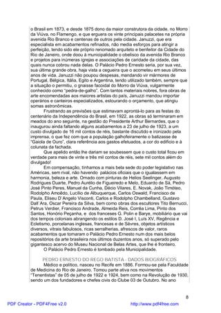 o Brasil em 1873, e desde 1875 dono da maior construtora da cidade, no Morro
          da Viúva, no Flamengo, e que erguera os vinte principais palacetes na própria
          avenida Rio Branco e centenas de outros pela cidade. Januzzi, que era
          especialista em acabamentos refinados, não media esforços para atingir a
          perfeição, tendo sido ele próprio renomado arquiteto e benfeitor da Cidade do
          Rio de Janeiro, onde doou à municipalidade o obelisco da avenida Rio Branco
          e projetos para inúmeras igrejas e associações de caridade da cidade, das
          quais nunca cobrou nada delas. O Palácio Pedro Ernesto seria, por sua vez,
          sua última grande obra, haja vista a cegueira que o acometeu em seus últimos
          anos de vida. Januzzi não poupou despesas, mandando vir mármores de
          Portugal, Bélgica, Itália, Egito e Argentina, tendo utilizado também, sempre que
          a situação o permitiu, o gnaisse facoidal do Morro da Viúva, vulgarmente
          conhecido como “pedra-de-galho”. Com tantos materiais nobres, fora obras de
          arte encomendadas aos maiores artistas do país, Januzzi mandou importar
          operários e canteiros especializados, estourando o orçamento, que atingiu
          somas astronômicas.
                 Frustrando as previsões que estimavam aprontá-lo para as festas do
          centenário da Independência do Brasil, em 1922, as obras só terminaram em
          meados do ano seguinte, na gestão do Presidente Arthur Bernardes, que o
          inaugurou ainda faltando alguns acabamentos a 23 de julho de 1923, a um
          custo divulgado de 16 mil contos de réis, bastante discutido e ironizado pela
          imprensa, o que fez com que a população galhofeiramente o batizasse de
          “Gaiola de Ouro”, clara referência aos gastos efetuados, a cor do edifício e à
          colunata da fachada.
                 Que apelido então lhe dariam se soubessem que o custo total ficou em
          verdade para mais de vinte e três mil contos de réis, sete mil contos além do
          divulgado!
                 Em compensação, tínhamos a mais bela sede do poder legislativo nas
          Américas, sem rival, não havendo palácios oficiais que o igualassem em
          harmonia, beleza e arte. Ornado com pinturas de Helios Seelinger, Augusto
          Rodrigues Duarte, Pedro Aurélio de Figueiredo e Melo, Eduardo de Sá, Pedro
          José Pinto Peres, Manuel da Cunha, Décio Vilares, E. Novak, João Timóteo,
          Rodolpho Amoêdo, Lucílio de Albuquerque, Carlos Oswald, Francisco de
          Paula, Eliseu D`Angelo Visconti, Carlos e Rodolpho Chambelland, Gustavo
          Dall`Ara, Oscar Pereira da Silva, bem como obras dos escultores Tito Bernucci,
          Petrus Verdier, Francisco Andrade, Almeida Reis, Corrêa Lima, Pinto dos
          Santos, Honório Peçanha, e dos franceses G. Polin e Barye, mobiliário que vai
          dos tempos coloniais abrangendo os estilos D. José I, Luís XV, Regência e
          Ecletismo, porcelanas inglesas, francesas e de Sévres, objetos artísticos
          diversos, vitrais fabulosos, ricas serralherias, afrescos de valor, raros
          acabamentos que tornaram o Palácio Pedro Ernesto num dos mais belos
          repositórios da arte brasileira nos últimos duzentos anos, só superado pelo
          gigantesco acervo do Museu Nacional de Belas Artes, que lhe é fronteiro.
                 O Palácio Pedro Ernesto é tombado pela Municipalidade.

               PEDRO ERNESTO DO REGO BATISTA - DADOS BIOGRÁFICOS
                Médico e político, nasceu no Recife em 1886. Formou-se pela Faculdade
          de Medicina do Rio de Janeiro. Tomou parte ativa nos movimentos
          “Tenentistas” de 05 de julho de 1922 e 1924, bem como na Revolução de 1930,
          sendo um dos fundadores e chefes civis do Clube 03 de Outubro. No ano


                                                                                         8
PDF Creator - PDF4Free v2.0                                 http://www.pdf4free.com
 