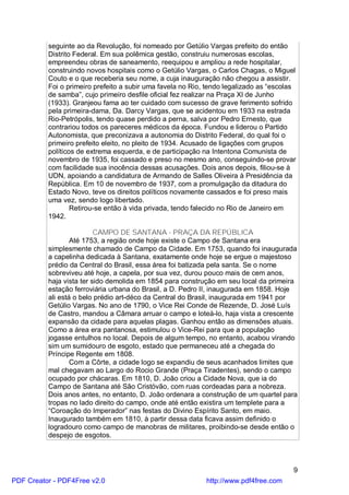 seguinte ao da Revolução, foi nomeado por Getúlio Vargas prefeito do então
          Distrito Federal. Em sua polêmica gestão, construiu numerosas escolas,
          empreendeu obras de saneamento, reequipou e ampliou a rede hospitalar,
          construindo novos hospitais como o Getúlio Vargas, o Carlos Chagas, o Miguel
          Couto e o que receberia seu nome, a cuja inauguração não chegou a assistir.
          Foi o primeiro prefeito a subir uma favela no Rio, tendo legalizado as “escolas
          de samba”, cujo primeiro desfile oficial fez realizar na Praça XI de Junho
          (1933). Granjeou fama ao ter cuidado com sucesso de grave ferimento sofrido
          pela primeira-dama, Da. Darcy Vargas, que se acidentou em 1933 na estrada
          Rio-Petrópolis, tendo quase perdido a perna, salva por Pedro Ernesto, que
          contrariou todos os pareceres médicos da época. Fundou e liderou o Partido
          Autonomista, que preconizava a autonomia do Distrito Federal, do qual foi o
          primeiro prefeito eleito, no pleito de 1934. Acusado de ligações com grupos
          políticos de extrema esquerda, e de participação na Intentona Comunista de
          novembro de 1935, foi cassado e preso no mesmo ano, conseguindo-se provar
          com facilidade sua inocência dessas acusações. Dois anos depois, filiou-se à
          UDN, apoiando a candidatura de Armando de Salles Oliveira à Presidência da
          República. Em 10 de novembro de 1937, com a promulgação da ditadura do
          Estado Novo, teve os direitos políticos novamente cassados e foi preso mais
          uma vez, sendo logo libertado.
                  Retirou-se então à vida privada, tendo falecido no Rio de Janeiro em
          1942.

                          CAMPO DE SANTANA - PRAÇA DA REPÚBLICA
                  Até 1753, a região onde hoje existe o Campo de Santana era
          simplesmente chamado de Campo da Cidade. Em 1753, quando foi inaugurada
          a capelinha dedicada à Santana, exatamente onde hoje se ergue o majestoso
          prédio da Central do Brasil, essa área foi batizada pela santa. Se o nome
          sobreviveu até hoje, a capela, por sua vez, durou pouco mais de cem anos,
          haja vista ter sido demolida em 1854 para construção em seu local da primeira
          estação ferroviária urbana do Brasil, a D. Pedro II, inaugurada em 1858. Hoje
          ali está o belo prédio art-déco da Central do Brasil, inaugurada em 1941 por
          Getúlio Vargas. No ano de 1790, o Vice Rei Conde de Rezende, D. José Luís
          de Castro, mandou a Câmara arruar o campo e loteá-lo, haja vista a crescente
          expansão da cidade para aquelas plagas. Ganhou então as dimensões atuais.
          Como a área era pantanosa, estimulou o Vice-Rei para que a população
          jogasse entulhos no local. Depois de algum tempo, no entanto, acabou virando
          sim um sumidouro de esgoto, estado que permaneceu até a chegada do
          Príncipe Regente em 1808.
                  Com a Côrte, a cidade logo se expandiu de seus acanhados limites que
          mal chegavam ao Largo do Rocio Grande (Praça Tiradentes), sendo o campo
          ocupado por chácaras. Em 1810, D. João criou a Cidade Nova, que ia do
          Campo de Santana até São Cristóvão, com ruas cordeadas para a nobreza.
          Dois anos antes, no entanto, D. João ordenara a construção de um quartel para
          tropas no lado direito do campo, onde até então existira um templete para a
          “Coroação do Imperador” nas festas do Divino Espírito Santo, em maio.
          Inaugurado também em 1810, à partir dessa data ficava assim definido o
          logradouro como campo de manobras de militares, proibindo-se desde então o
          despejo de esgotos.



                                                                                        9
PDF Creator - PDF4Free v2.0                                 http://www.pdf4free.com
 