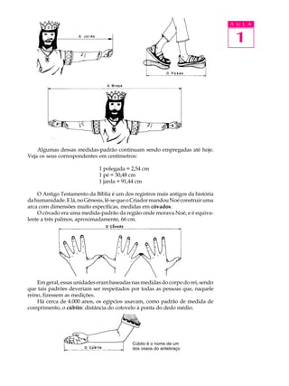 A U L A


                                                                                 1




    Algumas dessas medidas-padrão continuam sendo empregadas até hoje.
Veja os seus correspondentes em centímetros:

                             1 polegada = 2,54 cm
                             1 pé = 30,48 cm
                             1 jarda = 91,44 cm

    O Antigo Testamento da Bíblia é um dos registros mais antigos da história
da humanidade. E lá, no Gênesis, lê-se que o Criador mandou Noé construir uma
arca com dimensões muito específicas, medidas em côvados.
    O côvado era uma medida-padrão da região onde morava Noé, e é equiva-
lente a três palmos, aproximadamente, 66 cm.




    Em geral, essas unidades eram baseadas nas medidas do corpo do rei, sendo
que tais padrões deveriam ser respeitados por todas as pessoas que, naquele
reino, fizessem as medições.
    Há cerca de 4.000 anos, os egípcios usavam, como padrão de medida de
comprimento, o cúbito: distância do cotovelo à ponta do dedo médio.




                                           Cúbito é o nome de um
                                           dos ossos do antebraço
 