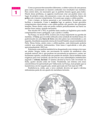 A U L A        Como as pessoas têm tamanhos diferentes, o cúbito variava de uma pessoa
          para outra, ocasionando as maiores confusões nos resultados nas medidas.

 1        Para serem úteis, era necessário que os padrões fossem iguais para todos.
          Diante desse problema, os egípcios resolveram criar um padrão único: em
          lugar do próprio corpo, eles passaram a usar, em suas medições, barras de
          pedra com o mesmo comprimento. Foi assim que surgiu o cúbito-padrão.
               Com o tempo, as barras passaram a ser construídas de madeira, para
          facilitar o transporte. Como a madeira logo se gastava, foram gravados
          comprimentos equivalentes a um cúbito-padrão nas paredes dos principais
          templos. Desse modo, cada um podia conferir periodicamente sua barra ou
          mesmo fazer outras, quando necessário.
               Nos séculos XV e XVI, os padrões mais usados na Inglaterra para medir
          comprimentos eram a polegada, o pé, a jarda e a milha.
               Na França, no século XVII, ocorreu um avanço importante na questão de
          medidas. A Toesa, que era então utilizada como unidade de medida linear, foi
          padronizada em uma barra de ferro com dois pinos nas extremidades e, em
          seguida, chumbada na parede externa do Grand Chatelet, nas proximidades de
          Paris. Dessa forma, assim como o cúbito-padrão, cada interessado poderia
          conferir seus próprios instrumentos. Uma toesa é equivalente a seis pés,
          aproximadamente, 182,9 cm.
               Entretanto, esse padrão também foi se desgastando com o tempo e teve que
          ser refeito. Surgiu, então, um movimento no sentido de estabelecer uma
          unidade natural, isto é, que pudesse ser encontrada na natureza e, assim, ser
          facilmente copiada, constituindo um padrão de medida. Havia também outra
          exigência para essa unidade: ela deveria ter seus submúltiplos estabelecidos
          segundo o sistema decimal. O sistema decimal já havia sido inventado na
          Índia, quatro séculos antes de Cristo. Finalmente, um sistema com essas
          características foi apresentado por Talleyrand, na França, num projeto que se
          transformou em lei naquele país, sendo aprovada em 8 de maio de 1790.
               Estabelecia-se, então, que a nova unidade deveria ser igual à décima
          milionésima parte de um quarto do meridiano terrestre.
 