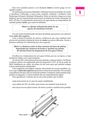 Essa nova unidade passou a ser chamada metro (o termo grego metron                A U L A
significa medir).
    Os astrônomos franceses Delambre e Mechain foram incumbidos de medir
o meridiano. Utilizando a toesa como unidade, mediram a distância entre                1
Dunkerque (França) e Montjuich (Espanha). Feitos os cálculos, chegou-se a uma
distância que foi materializada numa barra de platina de secção retangular de
4,05 x 25 mm. O comprimento dessa barra era equivalente ao comprimento da
unidade padrão metro, que assim foi definido:

                 Metro é a décima milionésima parte de um
                       quarto do meridiano terrestre.

    Foi esse metro transformado em barra de platina que passou a ser denomi-
nado metro dos arquivos.
    Com o desenvolvimento da ciência, verificou-se que uma medição mais
precisa do meridiano fatalmente daria um metro um pouco diferente. Assim, a
primeira definição foi substituída por uma segunda:

      Metro é a distância entre os dois extremos da barra de platina
       depositada nos Arquivos da França e apoiada nos pontos
        de mínima flexão na temperatura de zero grau Celsius.

     Escolheu-se a temperatura de zero grau Celsius por ser, na época, a mais
facilmente obtida com o gelo fundente.
     No século XIX, vários países já haviam adotado o sistema métrico. No Brasil,
o sistema métrico foi implantado pela Lei Imperial nº 1157, de 26 de junho de
1862. Estabeleceu-se, então, um prazo de dez anos para que padrões antigos
fossem inteiramente substituídos.
     Com exigências tecnológicas maiores, decorrentes do avanço científico, no-
tou-se que o metro dos arquivos apresentava certos inconvenientes. Por exemplo,
o paralelismo das faces não era assim tão perfeito. O material, relativamente mole,
poderia se desgastar, e a barra também não era suficientemente rígida.
     Para aperfeiçoar o sistema, fez-se um outro padrão, que recebeu:

·   seção transversal em X, para ter maior estabilidade;
·   uma adição de 10% de irídio, para tornar seu material mais durável;
·   dois traços em seu plano neutro, de forma a tornar a medida mais perfeita.
 