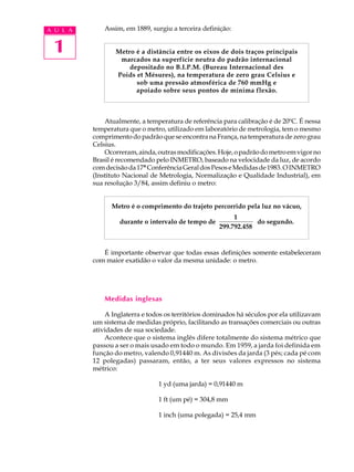 A U L A       Assim, em 1889, surgiu a terceira definição:


 1               Metro é a distância entre os eixos de dois traços principais
                  marcados na superfície neutra do padrão internacional
                     depositado no B.I.P.M. (Bureau Internacional des
                 Poids et Mésures), na temperatura de zero grau Celsius e
                       sob uma pressão atmosférica de 760 mmHg e
                       apoiado sobre seus pontos de mínima flexão.



              Atualmente, a temperatura de referência para calibração é de 20ºC. É nessa
          temperatura que o metro, utilizado em laboratório de metrologia, tem o mesmo
          comprimento do padrão que se encontra na França, na temperatura de zero grau
          Celsius.
              Ocorreram, ainda, outras modificações. Hoje, o padrão do metro em vigor no
          Brasil é recomendado pelo INMETRO, baseado na velocidade da luz, de acordo
          com decisão da 17ª Conferência Geral dos Pesos e Medidas de 1983. O INMETRO
          (Instituto Nacional de Metrologia, Normalização e Qualidade Industrial), em
          sua resolução 3/84, assim definiu o metro:


                Metro é o comprimento do trajeto percorrido pela luz no vácuo,
                                                          1
                   durante o intervalo de tempo de               do segundo.
                                                     299.792.458


             É importante observar que todas essas definições somente estabeleceram
          com maior exatidão o valor da mesma unidade: o metro.




              Medidas inglesas

              A Inglaterra e todos os territórios dominados há séculos por ela utilizavam
          um sistema de medidas próprio, facilitando as transações comerciais ou outras
          atividades de sua sociedade.
              Acontece que o sistema inglês difere totalmente do sistema métrico que
          passou a ser o mais usado em todo o mundo. Em 1959, a jarda foi definida em
          função do metro, valendo 0,91440 m. As divisões da jarda (3 pés; cada pé com
          12 polegadas) passaram, então, a ter seus valores expressos no sistema
          métrico:

                                1 yd (uma jarda) = 0,91440 m

                                1 ft (um pé) = 304,8 mm

                                1 inch (uma polegada) = 25,4 mm
 