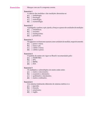Exercícios
  A U L A        Marque com um X a resposta correta.


   1         Exercício 1
                A ciência das medidas e das medições denomina-se:
                a) ( ) simbologia;
                b) ( ) fisiologia;
                c) ( ) metrologia;
                d) ( ) numerologia.

             Exercício 2
                A polegada, o palmo, o pé, a jarda, a braça e o passo são unidades de medição:
                a) ( ) estatísticas;
                b) ( ) recentes;
                c) ( ) inadequadas;
                d) ( ) primitivas.

             Exercício 3
                Os egípcios e os franceses usaram como unidade de medida, respectivamente:
                a) ( ) passo e toesa;
                b) ( ) toesa e pé;
                c) ( ) cúbito e toesa;
                d) ( ) cúbito e passo.

             Exercício 4
                O padrão do metro em vigor no Brasil é recomendado pelo:
                a) ( ) INMETRO;
                b) ( ) IPT;
                c) ( ) BIPM;
                d) ( ) INT.

             Exercício 5
                Os múltiplos e submúltiplos do metro estão entre:
                a) ( ) metro e micrometro;
                b) ( ) exametro e attometro;
                c) ( ) quilômetro e decâmetro;
                d) ( ) metro e milímetro.

             Exercício 6
                Um sistema totalmente diferente do sistema métrico é o:
                a) ( ) japonês;
                b) ( ) francês;
                c) ( ) americano;
                d) ( ) inglês.
 