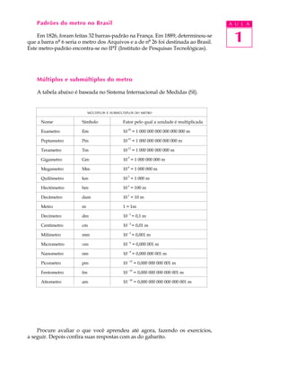 1
A U L APadrões do metro no Brasil
Em 1826, foram feitas 32 barras-padrão na França. Em 1889, determinou-se
que a barra nº 6 seria o metro dos Arquivos e a de nº 26 foi destinada ao Brasil.
Este metro-padrão encontra-se no IPT (Instituto de Pesquisas Tecnológicas).
Múltiplos e submúltiplos do metro
A tabela abaixo é baseada no Sistema Internacional de Medidas (SI).
Procure avaliar o que você aprendeu até agora, fazendo os exercícios,
a seguir. Depois confira suas respostas com as do gabarito.
MÚLTIPLOS E SUBMÚLTIPLOS DO METRO
Nome Símbolo Fator pelo qual a unidade é multiplicada
Exametro Em 10 18
= 1 000 000 000 000 000 000 m
Peptametro Pm 10
15
= 1 000 000 000 000 000 m
Terametro Tm 10 12
= 1 000 000 000 000 m
Gigametro Gm 10
9
= 1 000 000 000 m
Megametro Mm 10 6
= 1 000 000 m
Quilômetro km 10
3
= 1 000 m
Hectômetro hm 10 2
= 100 m
Decâmetro dam 10
1
= 10 m
Metro m 1 = 1m
Decímetro dm 10
-1
= 0,1 m
Centímetro cm 10 -2
= 0,01 m
Milímetro mm 10
-3
= 0,001 m
Micrometro mm 10 -6
= 0,000 001 m
Nanometro nm 10
-9
= 0,000 000 001 m
Picometro pm 10 -12
= 0,000 000 000 001 m
Fentometro fm 10
-15
= 0,000 000 000 000 001 m
Attometro am 10 -18
= 0,000 000 000 000 000 001 m
 