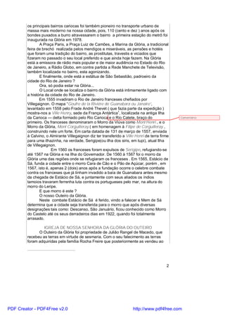 os principais bairros cariocas foi também pioneiro no transporte urbano de
        massa mais moderno na nossa cidade, pois, 110 (cento e dez ) anos após os
        bondes puxados a burro atravessarem o bairro a primeira estação do metrô foi
        inaugurada na Glória em 1978.
               A Praça Paris, a Praça Luiz de Camões, a Marina da Glória, a tradicional
        feira de brechó realizada pelos mendigos e miseráveis, as pensões e hotéis
        que foram uma tradição do bairro, as prostitutas, travestis e viciados que
        fizeram no passado o seu local preferido e que ainda hoje fazem. Na Glória
        está a emissora de rádio mais popular e de maior audiência no Estado do Rio
        de Janeiro, a Rádio Globo, em contra partida a Rede Manchete de Televisão,
        também localizada no bairro, esta agonizando.
               E finalmente, onde está a estátua de São Sebastião, padroeiro da
        cidade do Rio de Janeiro ?
               Ora, só podia estar na Glória...
               O Local onde se localiza o bairro da Glória está intimamente ligado com
        a história da cidade do Rio de Janeiro.
               Em 1555 invadiram o Rio de Janeiro franceses chefiados por
        Villegaignon. O mapa “Goufre de la Riviére de Guanabara ou Janaire”,
        levantado em 1558 pelo Frade André Thevet ( que fazia parte da expedição )
        mostra-nos a Ville Henry, sede da França Antártica1, localizada na antiga Ilha
        da Carioca — delta formado pelo Rio Carioca e o Rio Catete, braço do                   Comentário:
        primeiro. Os franceses denominaram o Morro da Viúva como Mont’Henri , e o
        Morro da Glória, Mont Corguilleray ( em homenagem à Filipe de Corguilleray ,
        construindo nele um forte. Em carta datada de 131 de março de 1557, enviada
        à Calvino, o Almirante Villegaignon diz ter transferido a Ville Henri de terra firme
        para uma ilhazinha, na verdade, Serigipe(ou ilha dos siris, em tupi), atual Ilha
        de Villegaignon.
                      Em 1560 os franceses foram expulsos de Serigipe, refugiando-se
        até 1567 na Glória e na Ilha do Governador. De 1560 à 1567 foi o morro da
        Glória uma das regiões onde se refugiaram os franceses . Em 1565, Estácio de
        Sá, funda a cidade entre o morro Cara de Cão e o Pão de Açúcar, porém , em
        1567, isto é, apenas 2 (dois) anos após a fundação ocorre o celebre combate
        contra os franceses que já tinham invadido a baía de Guanabara antes mesmo
        da chegada de Estácio de Sá, e juntamente com seus aliados os índios
        tamoios travaram ferrenha luta contra os portugueses pelo mar, na altura do
        morro do Leripe.
               E que morro é este ?
               O nosso Outeiro da Glória.
               Neste combate Estácio de Sá é ferido, vindo a falecer e Mem de Sá
        determina que a cidade seja transferida para o morro que após diversas
        designações tais como: Descanso, São Januário, ficou conhecido como Morro
        do Castelo até os seus derradeiros dias em 1922, quando foi totalmente
        arrasado.

                 IGREJA DE NOSSA SENHORA DA GLÓRIA DO OUTEIRO
              O Outeiro da Glória foi propriedade de Julião Rangel de Macedo, que
        recebeu as terras em virtude de sesmaria. Com o seu falecimento as terras
        foram adquiridas pela família Rocha Freire que posteriormente as vendeu ao




                                                                                          2




PDF Creator - PDF4Free v2.0                                           http://www.pdf4free.com
 