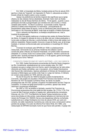 Em 1849, a Irmandade da Glória, fundada ainda em fins do século XVII,
        ganhou o título de "Imperial", do Imperador D. Pedro II, colocando-se então o
        brasão oficial do Império sobre o arco cruzeiro.
                 Apesar da preferência da família imperial não significava que a igreja
        afastou-se das classes menos abastadas. Exemplo maior eram as festas
        realizadas no dia de Nossa Senhora da Glória, 15 de agosto , quando o povo
        participava de toda a programação que constava de uma novena, e missa
        cantada pela manhã , Te Deum Laudamus e procissão a tarde, fogos de
        artifícios e bailes eram freqüentes na redondeza , principalmente os
        freqüentados pelas elites da época, como os oferecidos pela Viscondessa de
        Sorocaba e o do Visconde de Meriti, onde hoje se localiza o Palácio Episcopal.
                 Com o advento da República, os festejos simplificaram-se, mas a
        tradição foi preservada.
                 No dia 5 de agosto realiza-se a mudança das vestes de Nossa Senhora
        da Glória. A imagem é retirada do trono e do altar-mór por irmãos graduados e
        numa sala contígua às tribunas, a porta fechada, é feita a troca das vestes num
        silêncio respeitoso. Nessa ocasião, troca-se a roupa da Santa, que, já de longa
        tradição, é sempre confeccionada pelo carnavalesco e museólogo Dr. Clóvis
        Bornay.
                 O templo foi tombado pelo SPHAN em 1938 e cuidadosamente
        restaurado, removendo-se as pinturas modernas dos altares e sendo
        construído atrás o Museu da Imperial Irmandade, em prédio estilo neocolonial
        adaptado. É o museu muito rico e possui jóias, imagens, móveis e pinturas de
        grande valor. Quando da festa da padroeira, a 15 de agosto, ganha iluminação
        especial que a torna "feérica".

           CONVENTO FRANCISCANO DE SANTO ANTÔNIO - LGO. DA CARIOCA
               Em 1592, frades franciscanos provenientes do Espírito Santo chegaram
        ao Rio. Inicialmente, estabeleceram-se numa simples casa. Em 1607
        mudaram-se para o antigo morro do Carmo, assim chamado por ter sido antes
        oferecido aos frades carmelitas, que o recusaram. Já os frades franciscanos
        não ficaram tão melindrados. Apenas solicitaram à Câmara de Vereadores que
        secasse a fétida lagoa que existia onde hoje é o Largo da Carioca. A Câmara
        só cumpriu esse pedido em 1679, abrindo uma vala.
               No dia 04 de junho de 1608 foi lançada a pedra fundamental do
        Convento, sob projeto do arquiteto e frade Frei Francisco dos Santos. A 07 de
        fevereiro de 1617 foi rezada a primeira missa. As obras na capela
        prosseguiram até 1617/20, quando o Superior Frei Bernardino de San Tiago as
        completou. O núcleo da igreja atual ainda é o primitivo, apesar das várias
        reformas e sucessivas ampliações.
               De 1697 a 1701 se ampliou a fachada, quando Frei Francisco da
        Porciúncula acrescentou-lhe uma galilé de três arcadas. De 1716 a 1719, Frei
        Lucas de São Francisco ampliou a capela-mór, adicionando-lhe corredores,
        tribunas, etc. Em 1777, Frei Martinho de Santa Teresa transformou os três
        arcos da entrada em três portas, cujos alizares talhados em mármore de Lióz
        vieram de Portugal. Em 1920/23, fez-se uma desastrosa reforma na fachada,
        substituindo-se o antigo frontispício do início do século XVIII, por outro em
        cimento, de estilo neocolonial. Aumentou-se o teto da nave e arrancaram vários
        painéis de azulejos. Foi autor da reforma Frei Inácio Hinte. Em 1980, uma
        restauração do SPHAN recompôs muito do que havia sido perdido. A igreja não


                                                                                      4




PDF Creator - PDF4Free v2.0                                        http://www.pdf4free.com
 