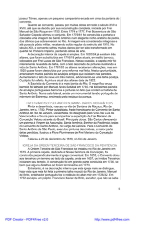 possui Tôrres, apenas um pequeno campanário-arcada em cima da portaria do
        convento.
               Quanto ao convento, passou por muitas obras em todo o século XVII e
        XVIII, até que se decidiu por sua reconstrução completa, iniciada por Frei
        Manuel de São Roque em 1750. Entre 1774 e 1777, Frei Boaventura de São
        Salvador Cepeda ultimou o conjunto. Em 1779/81 foi construída a portaria e
        colocada uma imagem de Santo Antônio num elegante nicho-oratório de pedra,
        dos últimos que sobreviveram no Rio. A imagem era considerada milagrosa e
        até possuía pôsto militar, recebendo soldo regular do exército até 1910. No
        século XIX, o convento sofreu muitos danos por ter sido transformado em
        quartel no Primeiro Império, perdendo obras de arte.
               A decoração interior da capela é simples. Em 1620/24 já existiam três
        altares, que foram substituídos em 1716/19 pelos atuais, em estilo barroco,
        colocados por Frei Lucas de São Francisco. Nessa ocasião, a capela-mór foi
        inteiramente revestida de talha, com o teto decorado de pinturas ilustrando a
        vida de Santo Antônio. Em 1781/83 os altares receberam alterações, mas em
        1920 quase foram destruídos por uma reforma mal feita. Nesta oportunidade,
        arrancaram muitos painéis de azulejos antigos que existiam nas paredes.
        Aumentaram o teto da nave em três metros, adicionando-se uma talha postiça.
        O púlpito foi refeito. A pintura atual dos altares data de 1822.
               A Sacristia do Convento é a mais bonita do Rio. O magnífico arcaz
        barroco foi talhado por Manuel Alves Setúbal em 1745. Há belíssimos painéis
        de azulejos portugueses barrocos e pinturas no teto que contam a história de
        Santo Antônio. Numa sala lateral, existe um monumental lavabo português de
        mármore de Extremoz, encimado pela estátua da pureza.

             FREI FRANCISCO SOLANO BENJAMIM - DADOS BIOGRÁFICOS
              Pintor e desenhista, nasceu na vila de Santana de Macacu, Rio de
        Janeiro, em c. 1750. Pintor autodidata, frade franciscano do Convento de Santo
        Antônio do Rio de Janeiro. Desenhista, foi designado pelo Vice-Rei Luís de
        Vasconcellos e Souza para acompanhar a expedição de Frei Mariano da
        Conceição Veloso através do Brasil. Principais obras: São Carlos oferecendo
        um poema à Virgem da Assunção; Santa Ismênia; Senhor da Paciência; todas
        no Convento de Santo Antônio, no Largo da Carioca. Para o Convento de
        Santo Antônio de São Paulo, executou pinturas decorativas, a maior parte
        delas perdidas. Ilustrou a Flora Fluminense de Frei Mariano da Conceição
        Veloso.
              Faleceu a 20 de dezembro de 1818, no Rio de Janeiro.

           IGREJA DA ORDEM TERCEIRA DE SÃO FRANCISCO DA PENITÊNCIA
                A Ordem Terceira de São Francisco se instalou no Rio de Janeiro em
        1619. A primeira capela, dedicada à Nossa Senhora da Conceição, foi
        construída perpendicularmente à igreja conventual. Em 1653, o Convento doou
        aos terceiros um terreno ao lado da capela, onde em 1657, os irmãos Terceiros
        iniciaram seu templo. A construção foi em grande parte concluída em 1736, se
        bem que alguns detalhes só foram terminados em 1773.
                Entretanto, é na decoração interna que esta igreja mais se distingue,
        haja vista que nela foi feita a primeira talha rococó do Rio de Janeiro. Manuel
        de Brito, entalhador português fez o retábulo do altar-mór em 1726/32. Em
        1732 esculpiu um púlpito. Francisco Xavier de Brito, escultor, que não se sabe


                                                                                      5




PDF Creator - PDF4Free v2.0                                        http://www.pdf4free.com
 