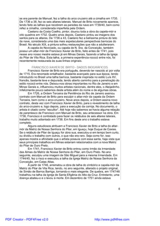 se era parente de Manuel, fez a talha do arco cruzeiro até a cimalha em 1735.
        De 1736 a 38, fez os seis altares laterais. Manuel de Brito novamente aparece,
        tendo feito as talhas que recobrem as paredes da nave em 1739/40, bem como
        refez a cimalha, considerada imperfeita pela Ordem.
               Caetano da Costa Coelho, pintor, dourou toda a obra da capela-mór e
        oito quadros em 1732. Quatro anos depois, Caetano pintou as imagens dos
        santos para os altares. De 1736 a 43, Caetano fez a belíssima pintura do teto
        da nave, considerada uma das mais espetaculares perspectivas barrocas do
        Brasil. No século XIX, a pintura sofreu restaurações que não a adulteraram.
               A capela do Noviciado, ou capela de N. Sra. da Conceição, também
        possui um altar-mór de Francisco Xavier de Brito, feito antes de 1741, pois
        nesse ano nosso mestre estava já em Minas Gerais, fazendo a talha da Igreja
        do Pilar de Vila Rica. Esta talha, a primeira experiência rococó entre nós, foi
        recentemente restaurada às suas linhas originais.

                   FRANCISCO XAVIER DE BRITO - DADOS BIOGRÁFICOS
                Francisco Xavier de Brito era português, devendo ter nascido aí por volta
        de 1715. Era renomado entalhador, bastante avançado para sua época, tendo
        introduzido no Brasil uma talha barroca, bastante inspirada no estilo Luís XV,
        francês, bastante leve e depurada, tendo aberto caminho para a penetração do
        estilo rococó entre nós. Deixou-nos obras importantes no Rio de Janeiro e em
        Minas Gerais e, influenciou muitos artistas nacionais, dentre eles, o Aleijadinho.
        Infelizmente pouco sabemos deste artista além do nome e de algumas obras.
                Em 1726, a Ordem Terceira da Penitência do Rio de Janeiro assinou
        contrato com Manuel de Brito para esculpir o altar-mór da capela da Ordem
        Terceira, bem como o arco-cruzeiro. Nove anos depois, a Ordem assina novo
        contrato, desta vez com Francisco Xavier de Brito, para o revestimento de talha
        do arco-cruzeiro e, logo depois, para a execução da cornija. No documento, o
        artista é citado como “escultor”. Até hoje não sabemos se havia alguma relação
        de parentesco de Francisco com Manuel de Brito, seu antecessor na obra. Em
        1736, Francisco é contratado para fazer os retábulos de seis altares laterais,
        trabalho muito adiantado em 1738. Em fins deste ano o trabalho estava
        completo.
                Alguns estudiosos atribuem a Francisco Xavier de Brito a talha do altar-
        mór da Matriz de Nossa Senhora do Pilar, em Iguaçu, hoje Duque de Caxias.
        Se o retábulo de Pilar de Iguaçu for obra sua, executou-a em tempo bem curto,
        ou dividiu o trabalho com outros, o que não era raro. Seja como for, isso
        apenas mostra a afinidade que o artista possuía com essa santa, haja vista que
        seus principais trabalhos em Minas estariam relacionados com a nova Matriz
        do Pilar de Ouro Preto.
                Em 1741, Francisco Xavier de Brito entrou como Irmão da Irmandade
        das Almas da Matriz de Nossa Senhora do Pilar, em Ouro Preto. No ano
        seguinte, esculpiu uma imagem de São Miguel para a mesma Irmandade. Em
        1744/45, fez o risco e executou a talha da Igreja Matriz de Nossa Senhora da
        Conceição, em Catas Altas.
                À partir de 1746, arrematou a obra de talha do zimbório e capela-mór da
        Matriz do Pilar de Vila Rica, tendo, no ano seguinte, alterado o projeto original,
        de Simão de Barros Barriga, tornando-o mais elegante. De quebra, em 1747/48
        trabalhou na talha da Igreja de Santa Efigênia do Alto da Cruz. Entretanto, uma
        doença abateu-o e o levou à morte. Em dezembro de 1751 ainda estava


                                                                                        6




PDF Creator - PDF4Free v2.0                                          http://www.pdf4free.com
 
