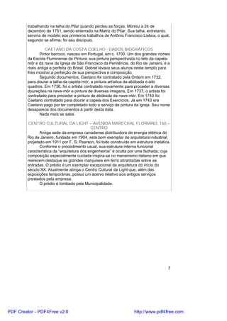 trabalhando na talha do Pilar quando perdeu as forças. Morreu a 24 de
        dezembro de 1751, sendo enterrado na Matriz do Pilar. Sua talha, entretanto,
        serviria de modelo aos primeiros trabalhos de Antônio Francisco Lisboa, o qual,
        segundo se afirma, foi seu discípulo.

                  CAETANO DA COSTA COELHO - DADOS BIOGRÁFICOS
               Pintor barroco, nasceu em Portugal, em c. 1700. Um dos grandes nomes
        da Escola Fluminense de Pintura; sua pintura perspectivista no teto da capela-
        mór e da nave da Igreja de São Francisco da Penitência, do Rio de Janeiro, é a
        mais antiga e perfeita do Brasil. Debret levava seus alunos neste templo para
        lhes mostrar a perfeição de sua perspectiva e composição.
               Segundo documentos, Caetano foi contratado pela Ordem em 1732,
        para dourar a talha da capela-mór, a pintura artística da abóbada e oito
        quadros. Em 1736, foi o artista contratado novamente para proceder a diversas
        dourações na nave-mór e pintura de diversas imagens. Em 1737, o artista foi
        contratado para proceder a pintura da abóbada da nave-mór. Em 1740 foi
        Caetano contratado para dourar a capela dos Exercícios. Já em 1743 era
        Caetano pago por ter completado todo o serviço de pintura da igreja. Seu nome
        desaparece dos documentos à partir desta data.
               Nada mais se sabe.

        CENTRO CULTURAL DA LIGHT – AVENIDA MARECHAL FLORIANO, 168 –
                                            CENTRO
               Antiga sede da empresa canadense distribuidora de energia elétrica do
        Rio de Janeiro, fundada em 1904, este bom exemplar de arquitetura industrial,
        projetado em 1911 por F. S. Pearson, foi todo construído em estrutura metálica.
               Conforme o procedimento usual, sua estrutura interna funcional
        característica da “arquitetura dos engenheiros” é oculta por uma fachada, cuja
        composição especialmente cuidada inspira-se no maneirismo italiano em que
        merecem destaque as grandes marquises em ferro atirantadas sobre as
        entradas. O prédio é um exemplar excepcional da arquitetura do início do
        século XX. Atualmente abriga o Centro Cultural da Light que, além das
        exposições temporárias, possui um acervo relativo aos antigos serviços
        prestados pela empresa.
               O prédio é tombado pela Municipalidade.




                                                                                      7




PDF Creator - PDF4Free v2.0                                        http://www.pdf4free.com
 